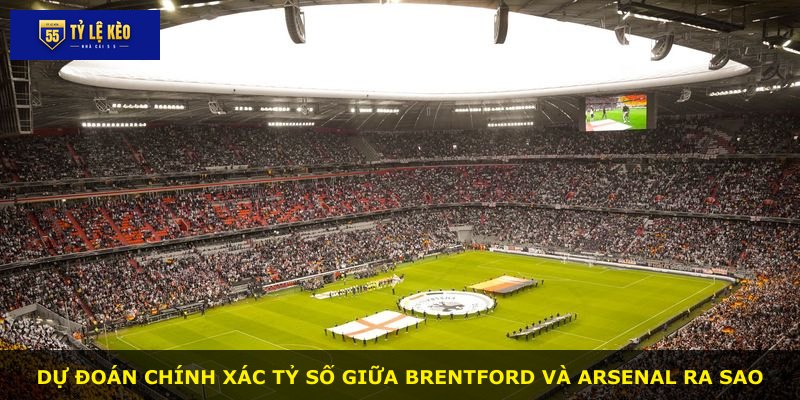Dự đoán chính xác tỷ số giữa Brentford và Arsenal ra sao