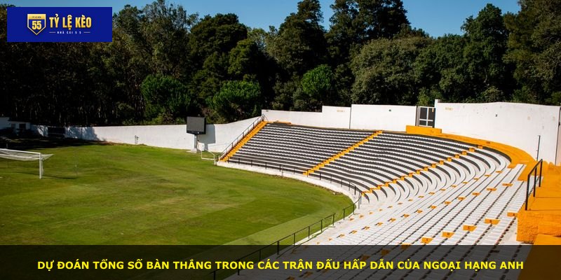 Dự đoán tổng số bàn thắng trong các trận đấu hấp dẫn của Ngoại Hạng Anh